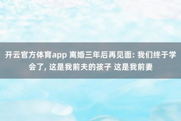 开云官方体育app 离婚三年后再见面: 我们终于学会了， 这是我前夫的孩子 这是我前妻