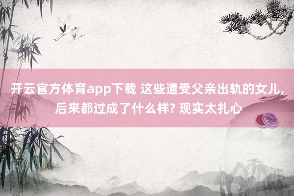开云官方体育app下载 这些遭受父亲出轨的女儿， 后来都过成了什么样? 现实太扎心