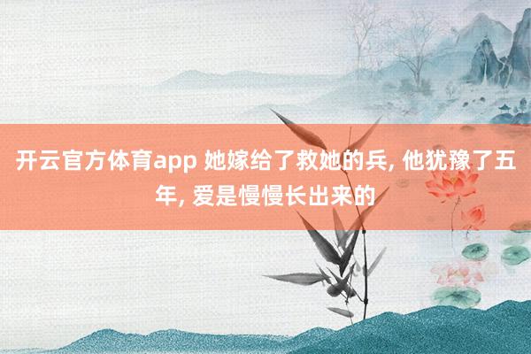 开云官方体育app 她嫁给了救她的兵， 他犹豫了五年， 爱是慢慢长出来的