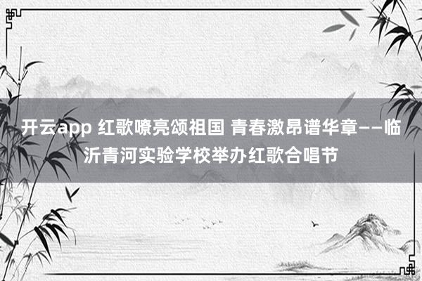 开云app 红歌嘹亮颂祖国 青春激昂谱华章——临沂青河实验学校举办红歌合唱节