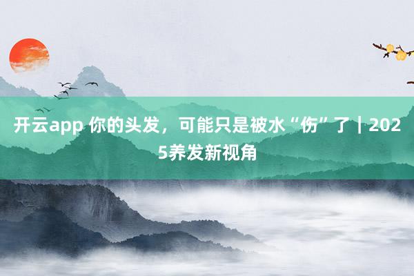 开云app 你的头发，可能只是被水“伤”了｜2025养发新视角