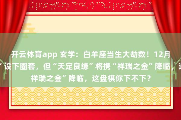 开云体育app 玄学：白羊座当生大劫数！12月，你的“知心人”设下圈套，但“天定良缘”将携“祥瑞之金”降临，这盘棋你下不下？