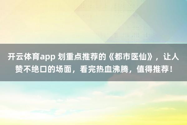 开云体育app 划重点推荐的《都市医仙》，让人赞不绝口的场面，看完热血沸腾，值得推荐！