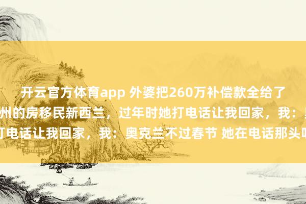 开云官方体育app 外婆把260万补偿款全给了姨妈，我第二天就卖了杭州的房移民新西兰，过年时她打电话让我回家，我：奥克兰不过春节 她在电话那头叹气