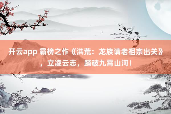 开云app 霸榜之作《洪荒：龙族请老祖宗出关》，立凌云志，踏破九霄山河！