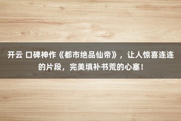 开云 口碑神作《都市绝品仙帝》，让人惊喜连连的片段，完美填补书荒的心塞！