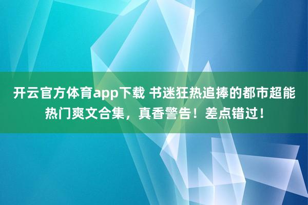 开云官方体育app下载 书迷狂热追捧的都市超能热门爽文合集，真香警告！差点错过！