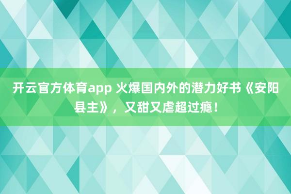 开云官方体育app 火爆国内外的潜力好书《安阳县主》，又甜又虐超过瘾！