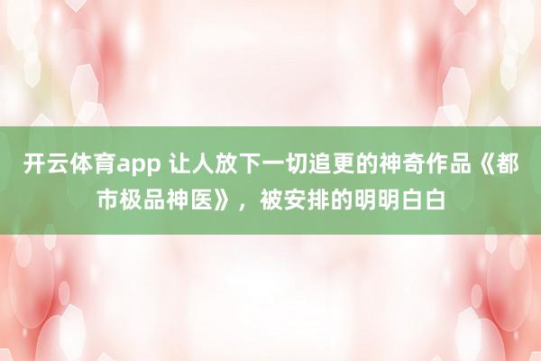 开云体育app 让人放下一切追更的神奇作品《都市极品神医》，被安排的明明白白