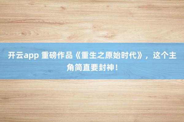 开云app 重磅作品《重生之原始时代》，这个主角简直要封神！