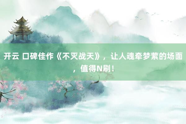 开云 口碑佳作《不灭战天》，让人魂牵梦萦的场面，值得N刷！