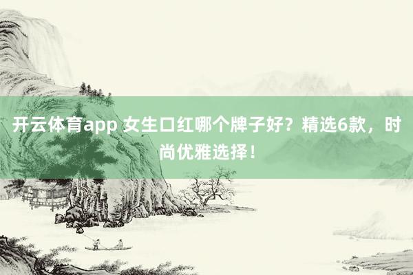 开云体育app 女生口红哪个牌子好？精选6款，时尚优雅选择！