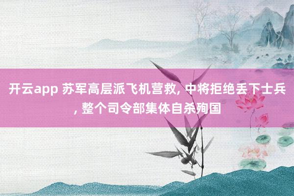 开云app 苏军高层派飞机营救， 中将拒绝丢下士兵， 整个司令部集体自杀殉国
