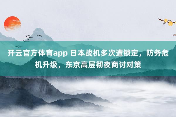 开云官方体育app 日本战机多次遭锁定，防务危机升级，东京高层彻夜商讨对策