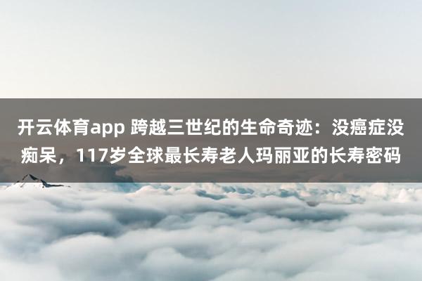 开云体育app 跨越三世纪的生命奇迹：没癌症没痴呆，117岁全球最长寿老人玛丽亚的长寿密码