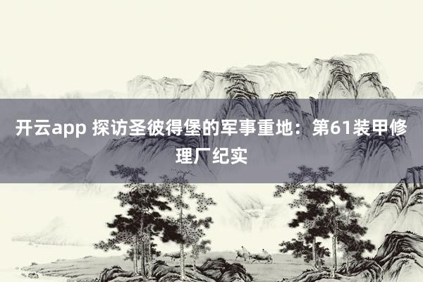开云app 探访圣彼得堡的军事重地：第61装甲修理厂纪实