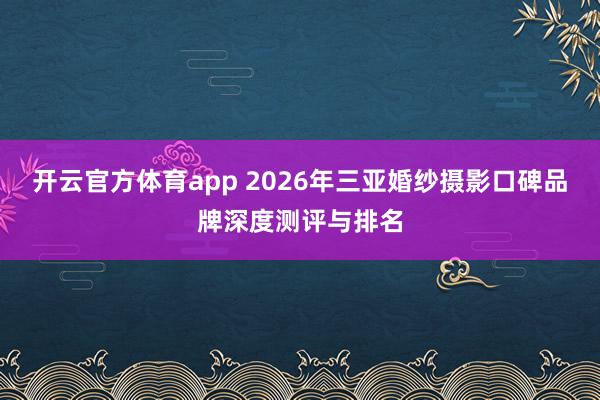 开云官方体育app 2026年三亚婚纱摄影口碑品牌深度测评与排名
