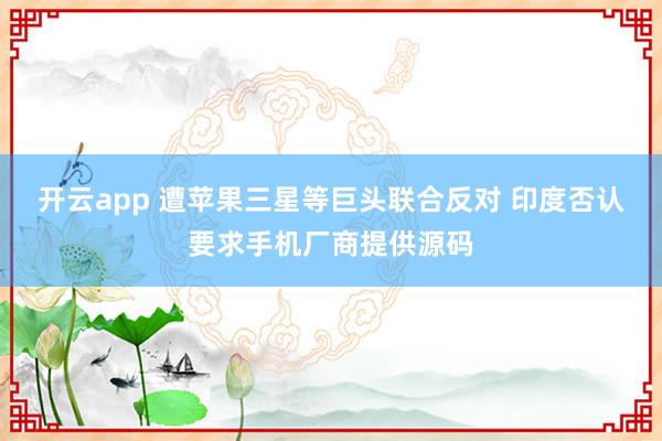 开云app 遭苹果三星等巨头联合反对 印度否认要求手机厂商提供源码