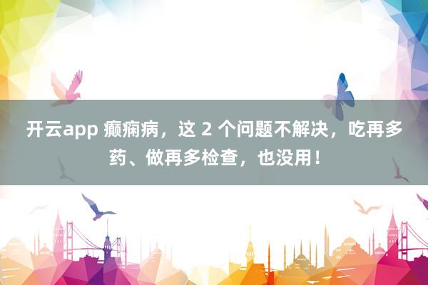开云app 癫痫病，这 2 个问题不解决，吃再多药、做再多检查，也没用！