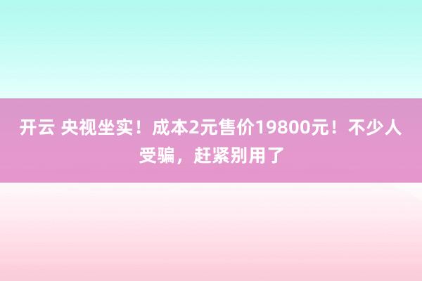 开云 央视坐实！成本2元售价19800元！不少人受骗，赶紧别用了