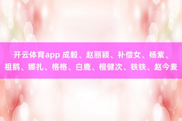 开云体育app 成毅、赵丽颖、补偿女、杨紫、祖鹅、娜扎、格格、白鹿、檀健次、铁铁、赵今麦