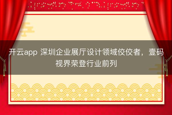 开云app 深圳企业展厅设计领域佼佼者，壹码视界荣登行业前列