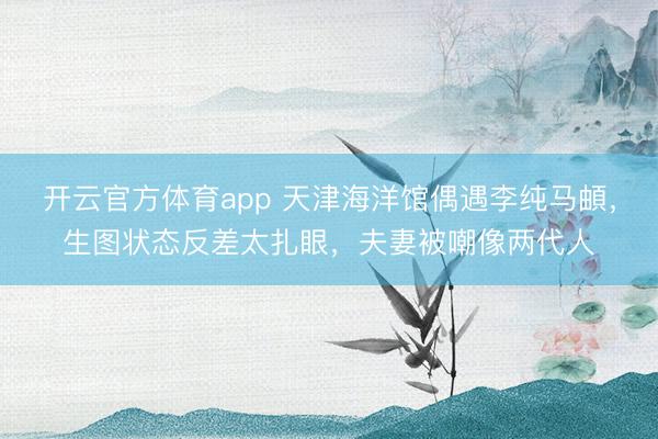 开云官方体育app 天津海洋馆偶遇李纯马頔，生图状态反差太扎眼，夫妻被嘲像两代人