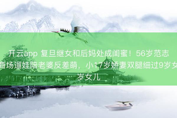 开云app 复旦继女和后妈处成闺蜜！56岁范志毅商场遛娃陪老婆反差萌，小17岁娇妻双腿细过9岁女儿