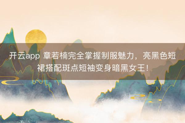 开云app 章若楠完全掌握制服魅力，亮黑色短裙搭配斑点短袖变身暗黑女王！