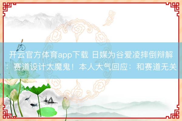 开云官方体育app下载 日媒为谷爱凌摔倒辩解：赛道设计太魔鬼！本人大气回应：和赛道无关