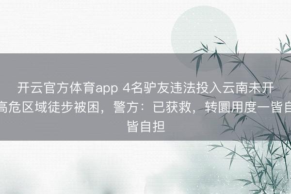 开云官方体育app 4名驴友违法投入云南未开辟高危区域徒步被困，警方：已获救，转圜用度一皆自担
