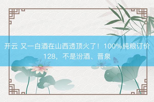开云 又一白酒在山西透顶火了!100%纯粮订价128,不是汾酒、晋泉