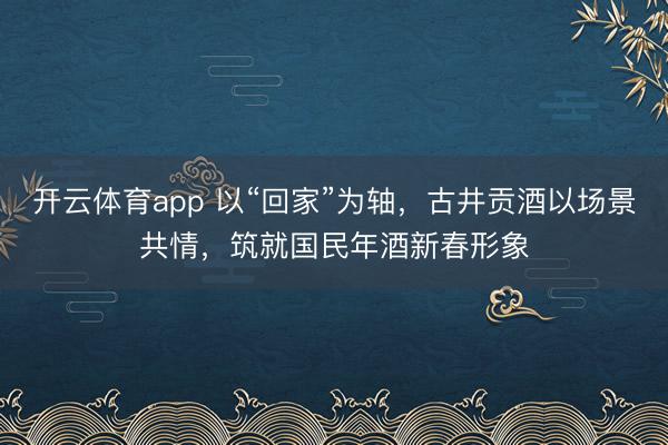 开云体育app 以“回家”为轴，古井贡酒以场景共情，筑就国民年酒新春形象