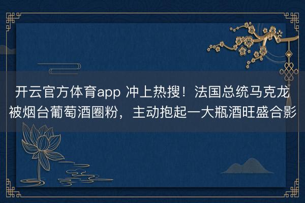 开云官方体育app 冲上热搜！法国总统马克龙被烟台葡萄酒圈粉，主动抱起一大瓶酒旺盛合影