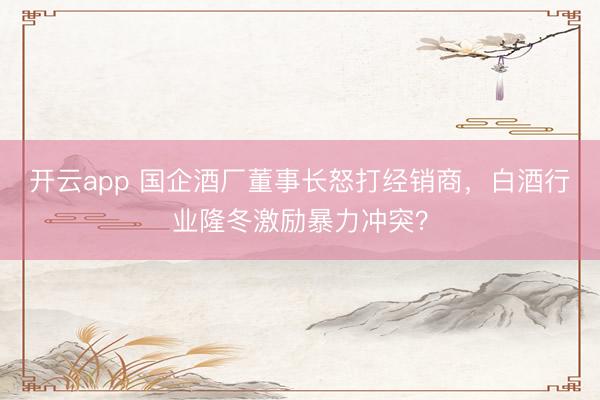 开云app 国企酒厂董事长怒打经销商，白酒行业隆冬激励暴力冲突？