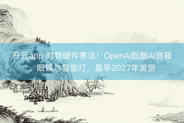 开云app 时弊硬件赛谈！OpenAI酝酿AI音箱、眼镜与智能灯，最早2027年发货
