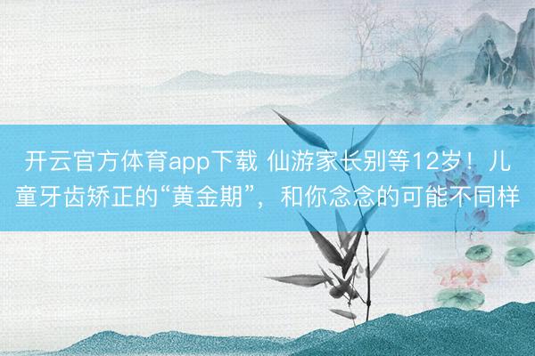 开云官方体育app下载 仙游家长别等12岁！儿童牙齿矫正的“黄金期”，和你念念的可能不同样