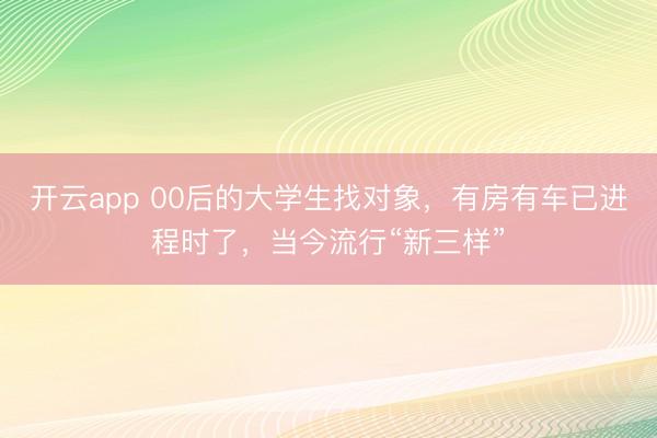 开云app 00后的大学生找对象,有房有车已进程时了,当今流行“新三样”