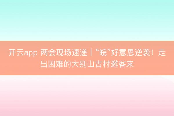 开云app 两会现场速递|“皖”好意思逆袭!走出困难的大别山古村邀客来